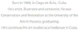 Born in 1988, in Ciego de Ávila , Cuba. He's artist, illustrator and cartoonist. He was Conservation and Restoration at the University of the Arts in Havana, graduating. He's continues his art studies as a freelancer in Cuba.