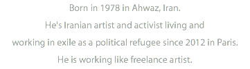 Born in 1978 in Ahwaz, Iran. He's Iranian artist and activist living and working in exile as a political refugee since 2012 in Paris. He is working like freelance artist.